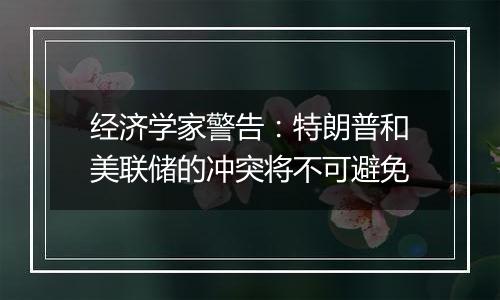 经济学家警告:特朗普和美联储的冲突将不可避免