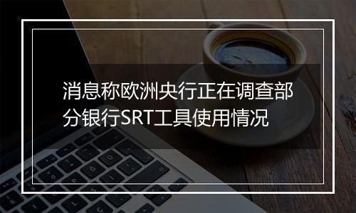 消息称欧洲央行正在调查部分银行SRT工具使用情况