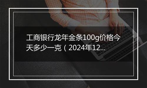 工商银行龙年金条100g价格今天多少一克(2024年12月06日)