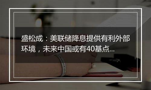 盛松成：美联储降息提供有利外部环境，未来中国或有40基点左右降息空间