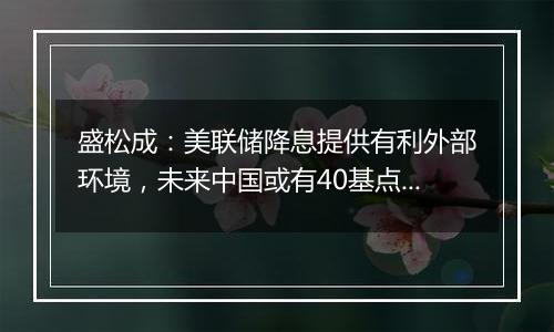 盛松成：美联储降息提供有利外部环境，未来中国或有40基点左右降息空间