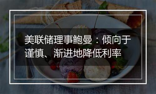 美联储理事鲍曼:倾向于谨慎、渐进地降低利率