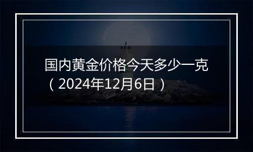 国内黄金价格今天多少一克(2024年12月6日)