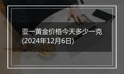 亚一黄金价格今天多少一克(2024年12月6日)
