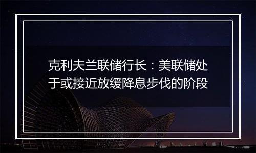 克利夫兰联储行长:美联储处于或接近放缓降息步伐的阶段