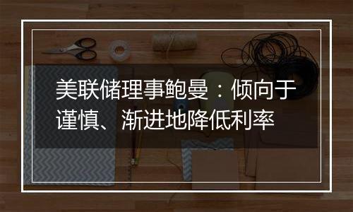 美联储理事鲍曼:倾向于谨慎、渐进地降低利率