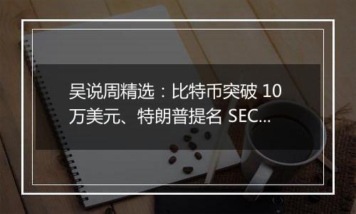 吴说周精选:比特币突破 10 万美元、特朗普提名 SEC 主席与加密货币负责人、鲍威尔称比特币是黄金的竞争对手与新闻 Top10