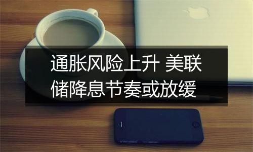 通胀风险上升 美联储降息节奏或放缓