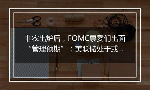 非农出炉后,FOMC票委们出面“管理预期”:美联储处于或接近放缓降息节点