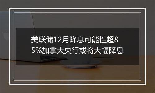 美联储12月降息可能性超85%加拿大央行或将大幅降息