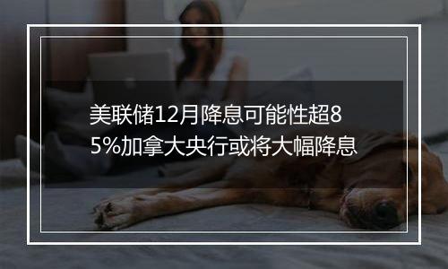美联储12月降息可能性超85%加拿大央行或将大幅降息