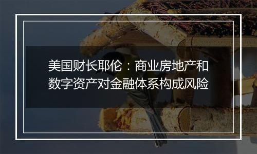 美国财长耶伦:商业房地产和数字资产对金融体系构成风险