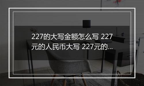 227的大写金额怎么写 227元的人民币大写 227元的数字大写