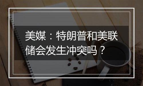 美媒:特朗普和美联储会发生冲突吗?