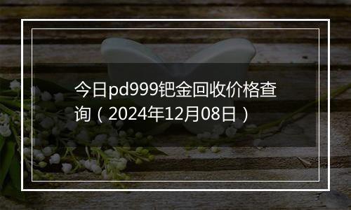 今日pd999钯金回收价格查询(2024年12月08日)
