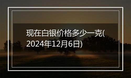 现在白银价格多少一克(2024年12月6日)