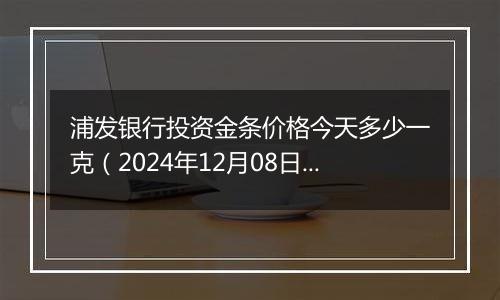 浦发银行投资金条价格今天多少一克(2024年12月08日)