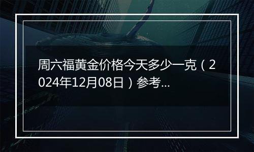 周六福黄金价格今天多少一克（2024年12月08日）参考价格