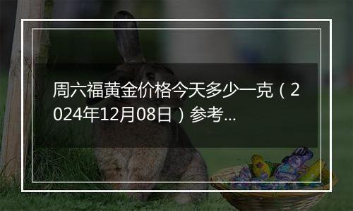 周六福黄金价格今天多少一克（2024年12月08日）参考价格