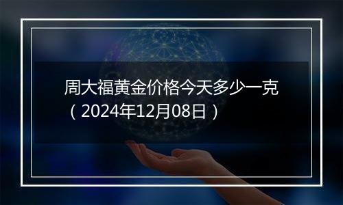周大福黄金价格今天多少一克（2024年12月08日）