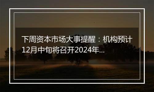 下周资本市场大事提醒:机构预计12月中旬将召开2024年中央经济工作会议 中国将公布11月通胀、金融及进出口数据