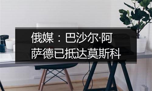 俄媒:巴沙尔·阿萨德已抵达莫斯科