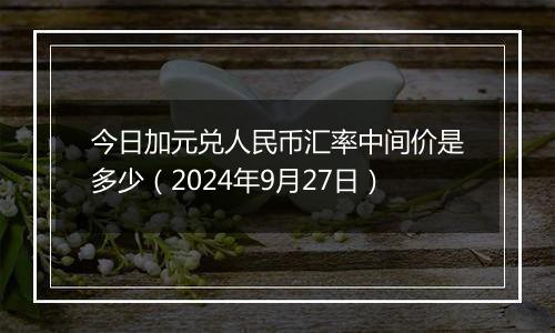 今日加元兑人民币汇率中间价是多少(2024年9月27日)