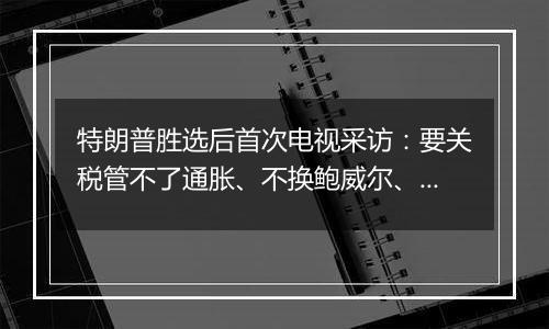 特朗普胜选后首次电视采访:要关税管不了通胀、不换鲍威尔、考虑取消出生公民权