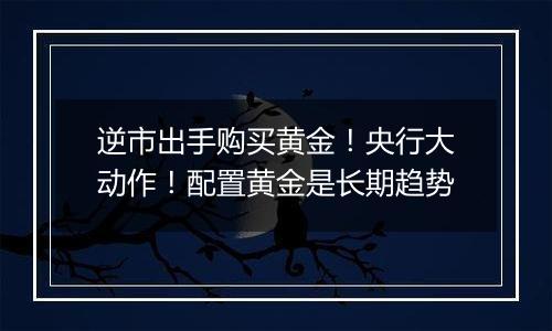 逆市出手购买黄金!央行大动作!配置黄金是长期趋势