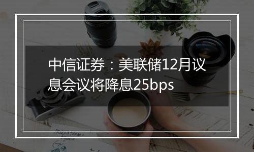 中信证券:美联储12月议息会议将降息25bps