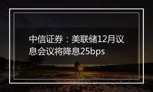 中信证券:美联储12月议息会议将降息25bps