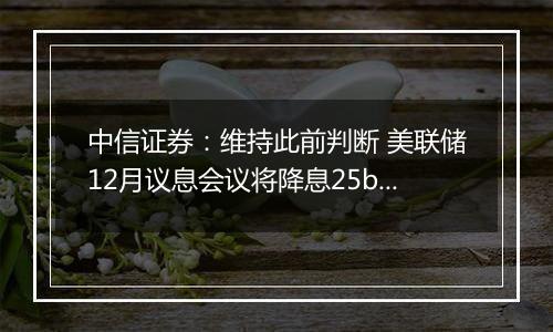 中信证券:维持此前判断 美联储12月议息会议将降息25bps