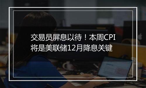 交易员屏息以待!本周CPI将是美联储12月降息关键