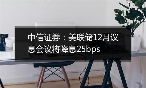 中信证券:美联储12月议息会议将降息25bps
