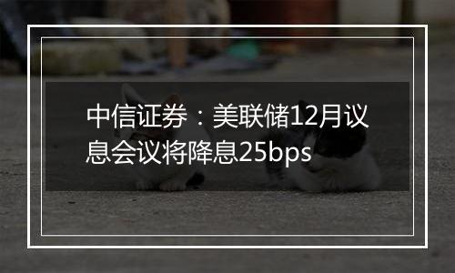 中信证券:美联储12月议息会议将降息25bps