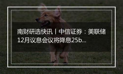 南财研选快讯丨中信证券:美联储12月议息会议将降息25bps