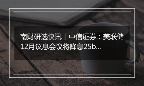 南财研选快讯丨中信证券:美联储12月议息会议将降息25bps