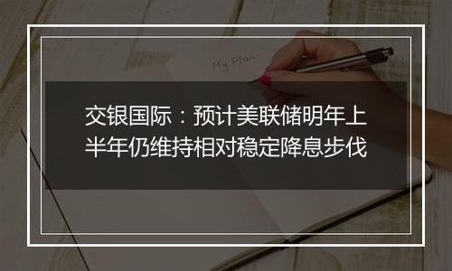 交银国际:预计美联储明年上半年仍维持相对稳定降息步伐