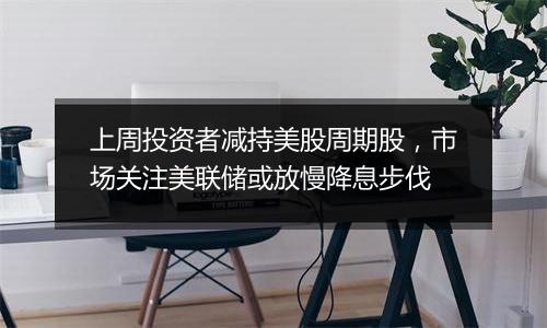 上周投资者减持美股周期股,市场关注美联储或放慢降息步伐