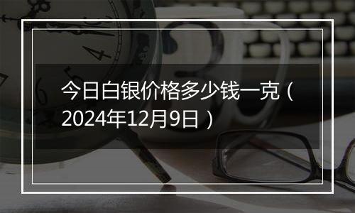 今日白银价格多少钱一克(2024年12月9日)