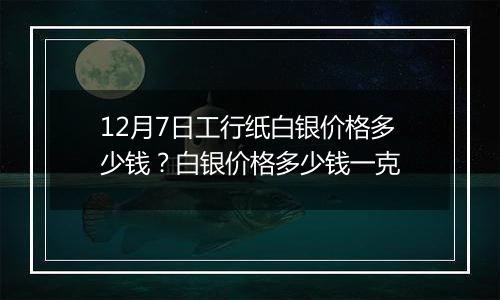 12月7日工行纸白银价格多少钱?白银价格多少钱一克