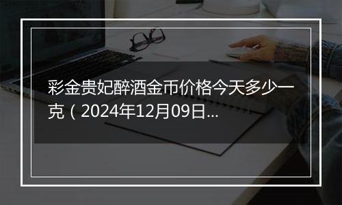 彩金贵妃醉酒金币价格今天多少一克（2024年12月09日）