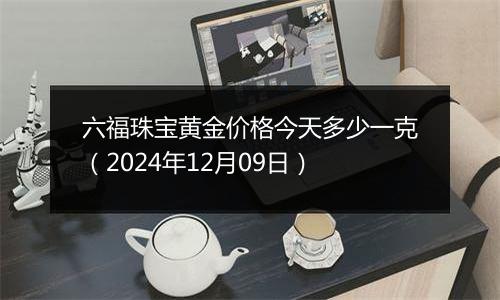 六福珠宝黄金价格今天多少一克（2024年12月09日）