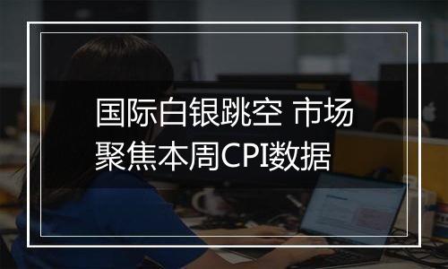 国际白银跳空 市场聚焦本周CPI数据