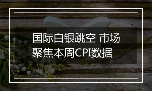 国际白银跳空 市场聚焦本周CPI数据