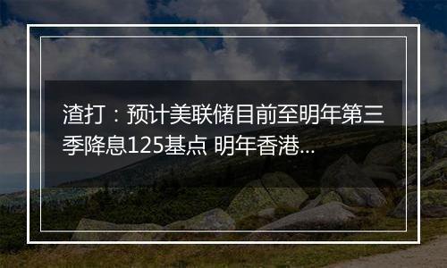 渣打:预计美联储目前至明年第三季降息125基点 明年香港楼市呈L型回稳