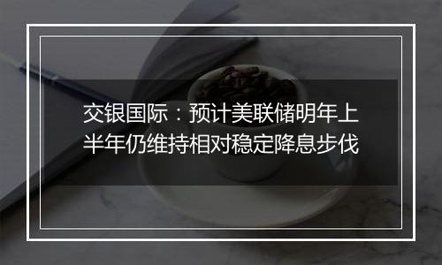 交银国际:预计美联储明年上半年仍维持相对稳定降息步伐