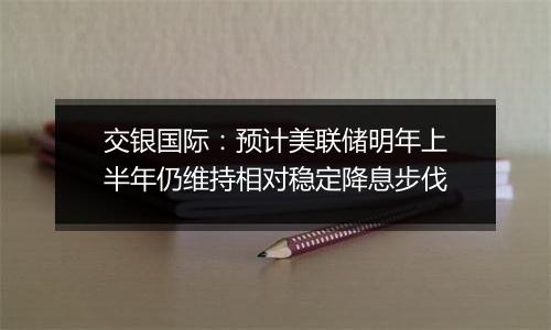 交银国际:预计美联储明年上半年仍维持相对稳定降息步伐