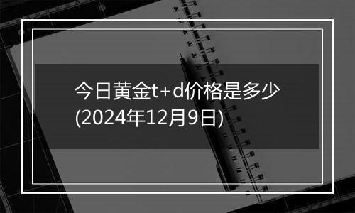 今日黄金t+d价格是多少(2024年12月9日)