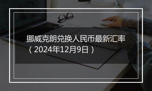 挪威克朗兑换人民币最新汇率(2024年12月9日)